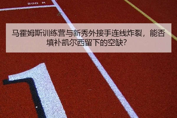 马霍姆斯训练营与新秀外接手连线炸裂，能否填补凯尔西留下的空缺？