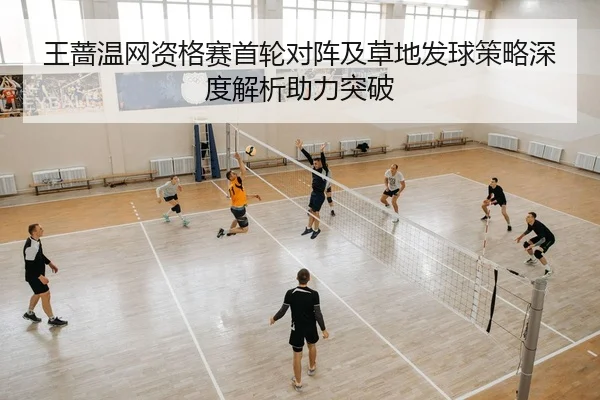 王蔷温网资格赛首轮对阵及草地发球策略深度解析助力突破